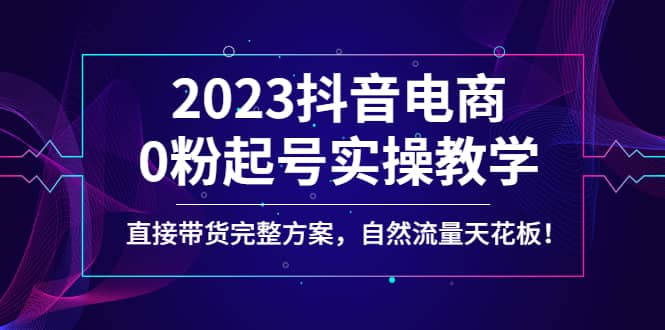 2023抖音电商0粉起号实操教学，直接带货完整方案，自然流量天花板-云阁资源网
