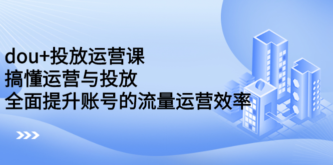 dou+投放运营课：搞懂运营与投放，全面提升账号的流量运营效率-云阁资源网