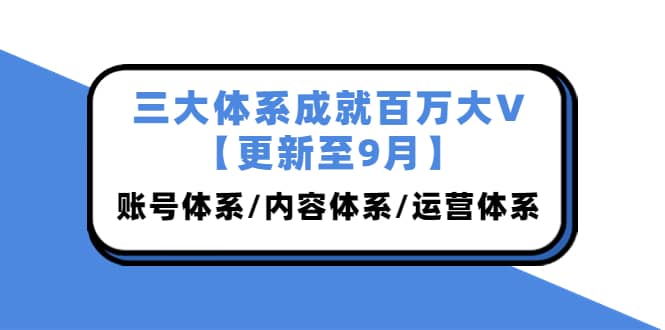 三大体系成就百万大V【更新至9月】，账号体系/内容体系/运营体系 (26节课)-云阁资源网