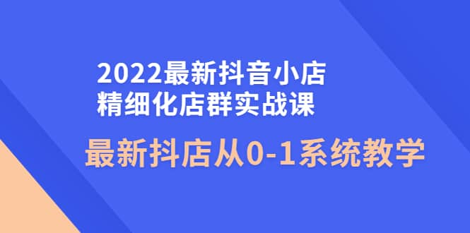 2022最新抖音小店精细化店群实战课，最新抖店从0-1系统教学-云阁资源网