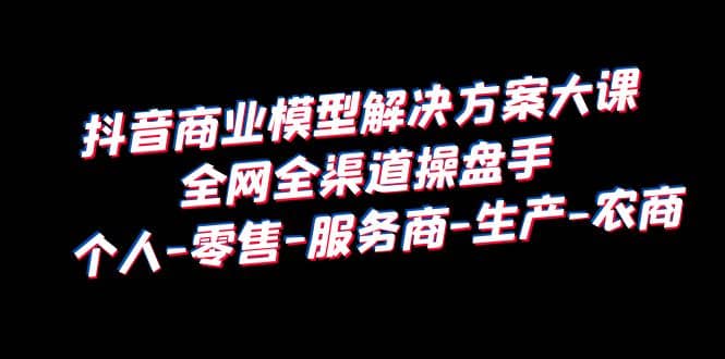 抖音商业 模型解决方案大课 全网全渠道操盘手 个人-零售-服务商-生产-农商-云阁资源网