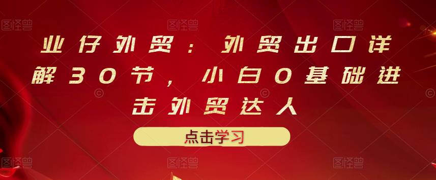 业仔外贸：外贸出口详解30节，小白0基础进击外贸达人 价值666元-云阁资源网
