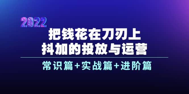 把钱花在刀刃上，抖加的投放与运营：常识篇+实战篇+进阶篇（28节课）-云阁资源网