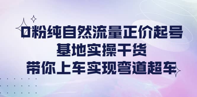 0粉纯自然流量正价起号基地实操干货，带你上车实现弯道超车-云阁资源网