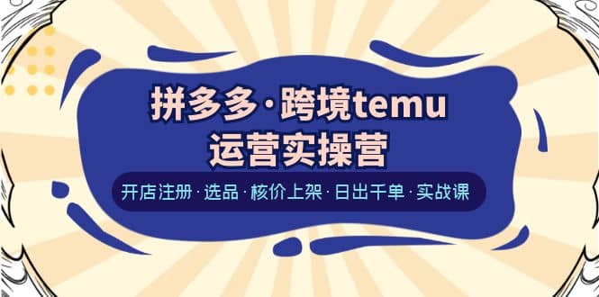 拼多多·跨境temu运营实操营：开店注册·选品·核价上架·日出千单·实战课-云阁资源网