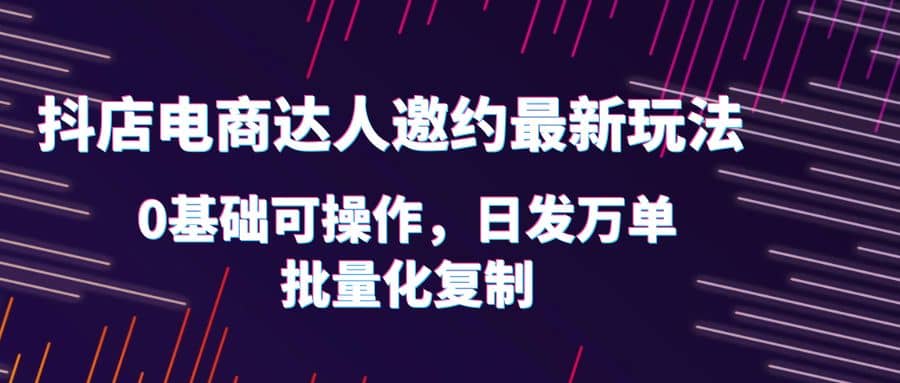 抖店电商达人邀约最新玩法，0基础可操作，日发万单，批量化复制-云阁资源网