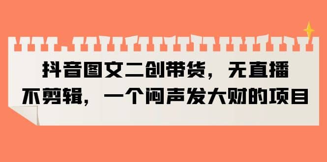 抖音图文二创带货，无直播，不剪辑，一个闷声发大财的项目-云阁资源网