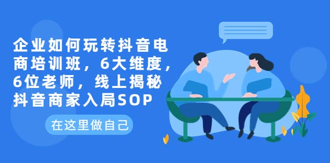 企业如何玩转抖音电商培训班，6大维度，6位老师，线上揭秘抖音商家入局SOP-云阁资源网
