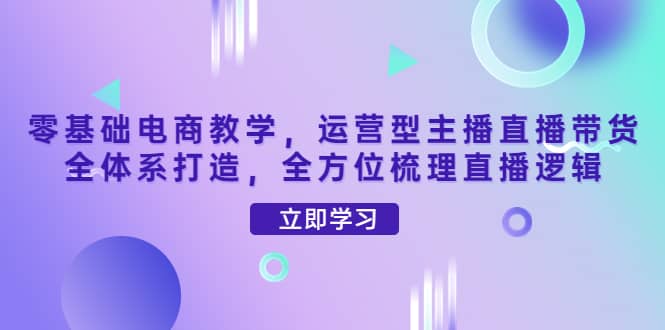 零基础电商教学，运营型主播直播带货全体系打造，全方位梳理直播逻辑-云阁资源网
