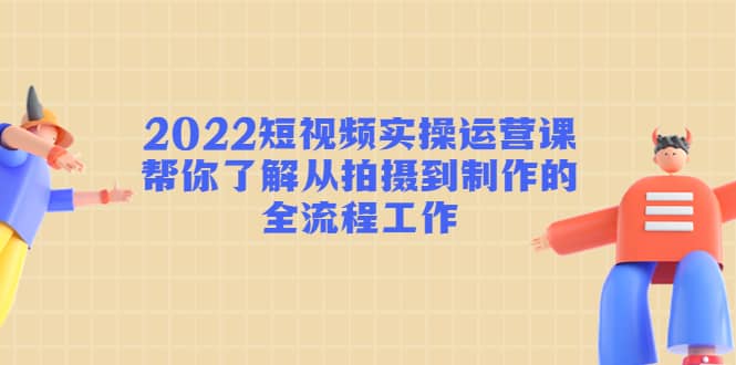 2022短视频实操运营课：帮你了解从拍摄到制作的全流程工作-云阁资源网
