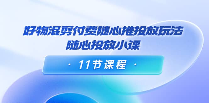 好物混剪付费随心推投放玩法，随心投放小课（11节课程）-云阁资源网