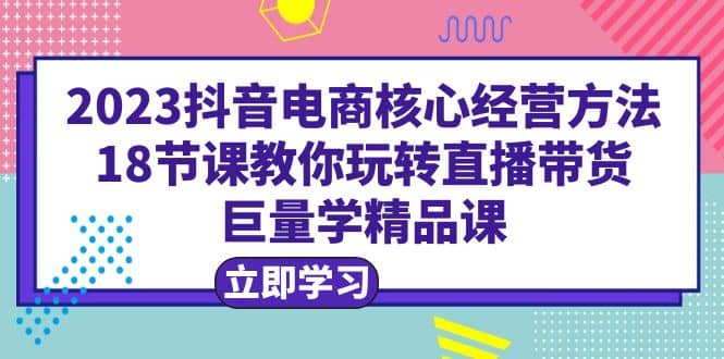 2023抖音电商核心经营方法：18节课教你玩转直播带货，巨量学精品课-云阁资源网