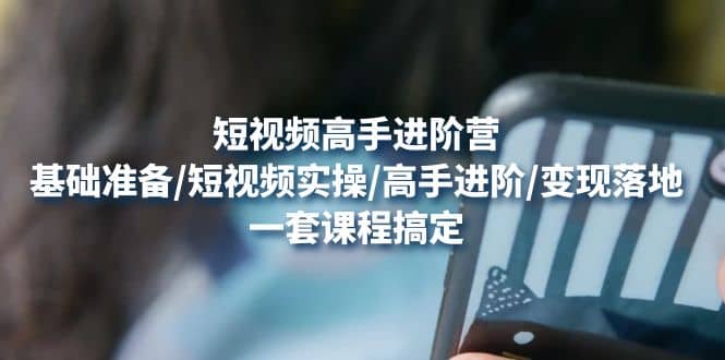 短视频高手进阶营：基础准备/短视频实操/高手进阶/变现落地，一套搞定-云阁资源网
