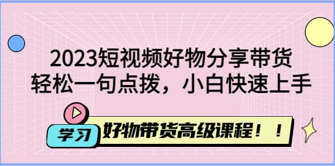 2023短视频好物分享带货，好物带货高级课程，轻松一句点拨，小白快速上手-云阁资源网