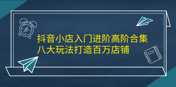 抖音小店入门进阶高阶合集，八大玩法打造百万店铺-云阁资源网