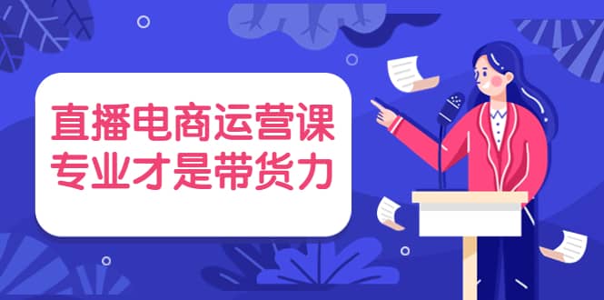 直播电商运营课，专业才是带货力 价值699-云阁资源网