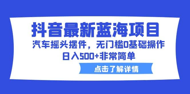 抖音最新蓝海项目，汽车摇头摆件，无门槛0基础操作，日入500+非常简单-云阁资源网