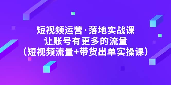 短视频运营·落地实战课 让账号有更多的流量（短视频流量+带货出单实操）-云阁资源网
