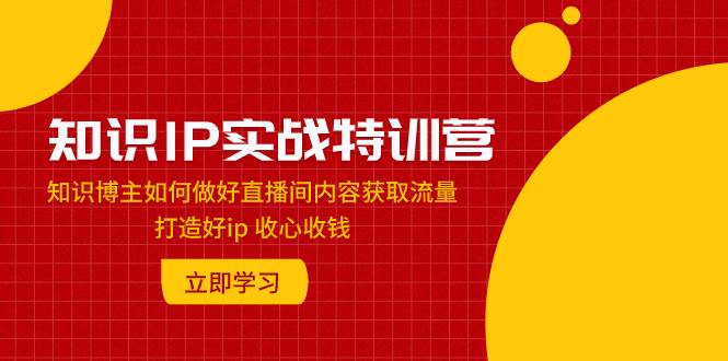 知识IP实战特训营：知识博主如何做好直播间内容获取流量 打造好ip 收心收钱-云阁资源网