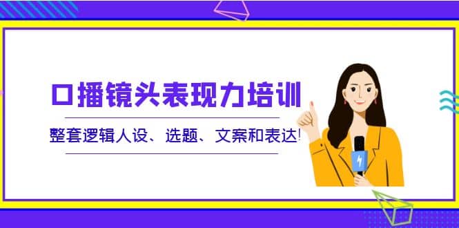 口播镜头表现力培训：整套逻辑人设、选题、文案和表达-云阁资源网
