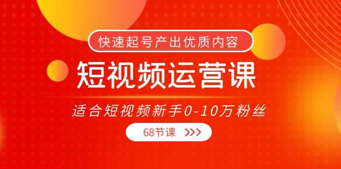 短视频运营课，适合短视频新手0-10万粉丝，快速起号产出优质内容（68节课）-云阁资源网