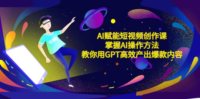 AI赋能短视频创作课，掌握AI操作方法，教你用AI高效产出爆款内容-云阁资源网