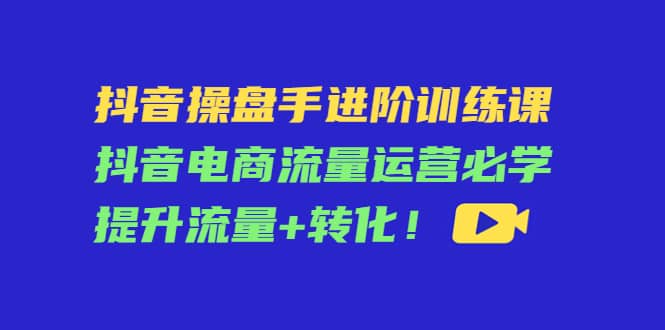 抖音操盘手进阶训练课：抖音电商流量运营必学，提升流量+转化-云阁资源网