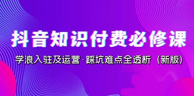 抖音·知识付费·必修课，学浪入驻及运营·踩坑难点全透析（2023新版）-云阁资源网