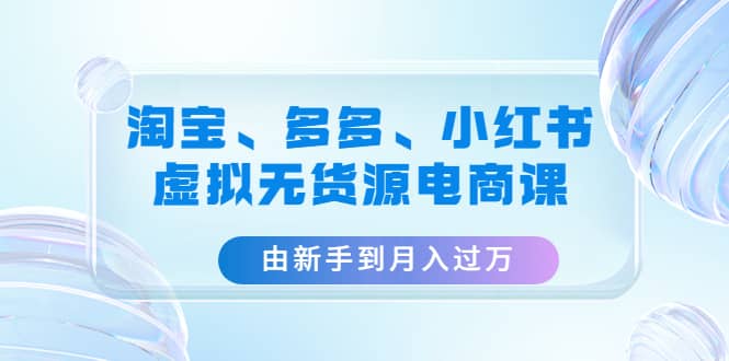 淘宝、多多、小红书-虚拟无货源电商课（3套课程）-云阁资源网