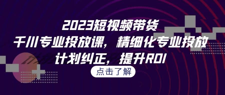 2023短视频带货-千川专业投放课，精细化专业投放，计划纠正，提升ROI-云阁资源网