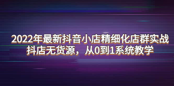 2022年最新抖音小店精细化店群实战，抖店无货源，从0到1系统教学-云阁资源网