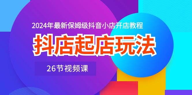 抖店起店玩法，2024年最新保姆级抖音小店开店教程（26节视频课）-云阁资源网