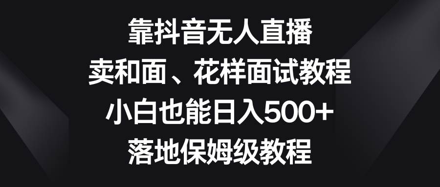 靠抖音无人直播，卖和面、花样面试教程，小白也能日入500+，落地保姆级教程-云阁资源网