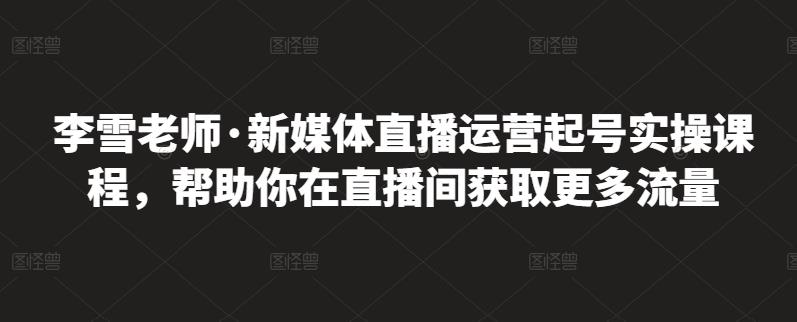 李雪老师·新媒体直播运营起号实操课程，帮助你在直播间获取更多流量-云阁资源网