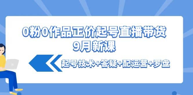 0粉0作品正价起号直播带货9月新课：起号技术+答疑+配运营+罗盘-云阁资源网