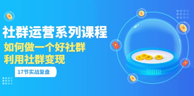 「社群运营系列课程」如何做一个好社群，利用社群变现（17节实战复盘）-云阁资源网
