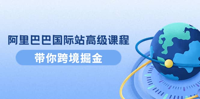 阿里巴巴国际站高级课程：带你跨境掘金，选品+优化+广告+推广-云阁资源网