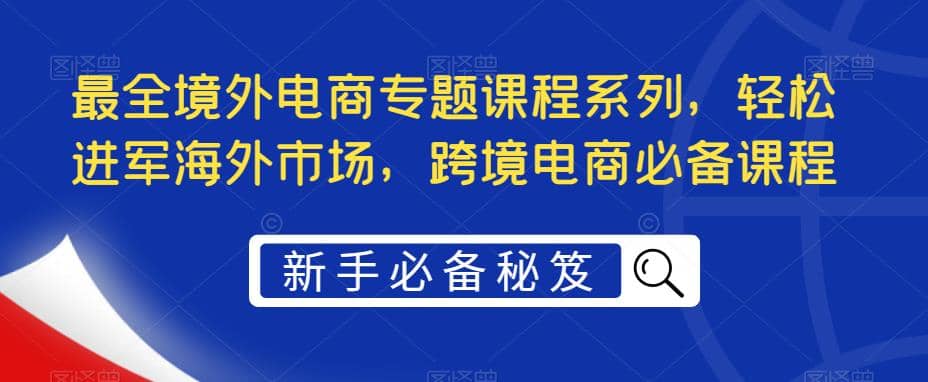 最全境外电商专题课程系列，轻松进军海外市场，跨境电商必备课程-云阁资源网