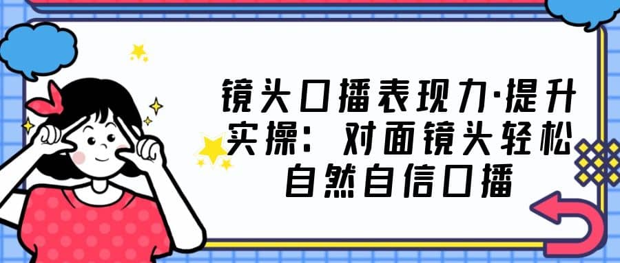 镜头口播表现力·提升实操：对面镜头轻松自然自信口播（23节课）-云阁资源网