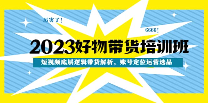 2023好物带货培训班：短视频底层逻辑带货解析，账号定位运营选品-云阁资源网