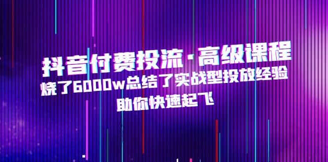 抖音付费投流·高级课程，烧了6000w总结了实战型投放经验，助你快速起飞-云阁资源网