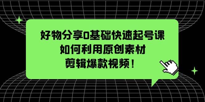 好物分享0基础快速起号课：如何利用原创素材剪辑爆款视频！-云阁资源网