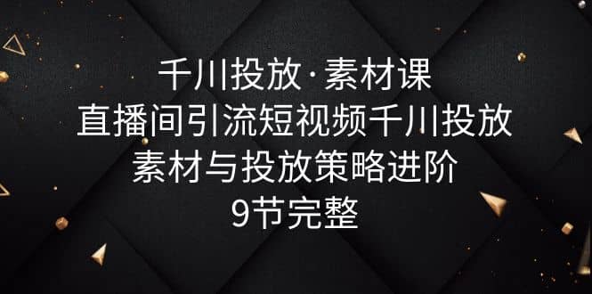 千川投放·素材课：直播间引流短视频千川投放素材与投放策略进阶，9节完整-云阁资源网