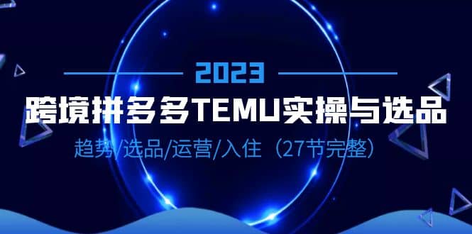 2023跨境·拼多多·TEMU实操与选品，趋势·选品·运营·入住（27节完整）-云阁资源网