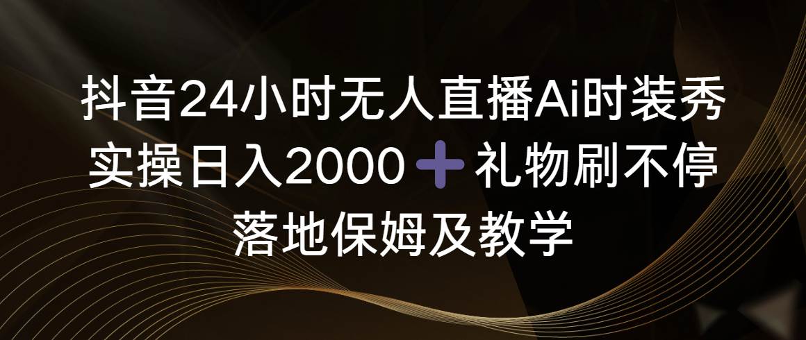 抖音24小时无人直播Ai时装秀，实操日入2000+，礼物刷不停，落地保姆及教学-云阁资源网