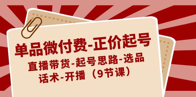 单品微付费-正价起号：直播带货-起号思路-选品-话术-开播（9节课）-云阁资源网