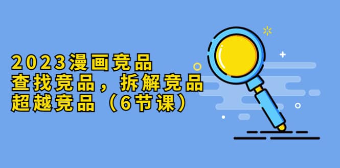 2023漫画竞品，查找竞品，拆解竞品，超越竞品（6节课）-云阁资源网