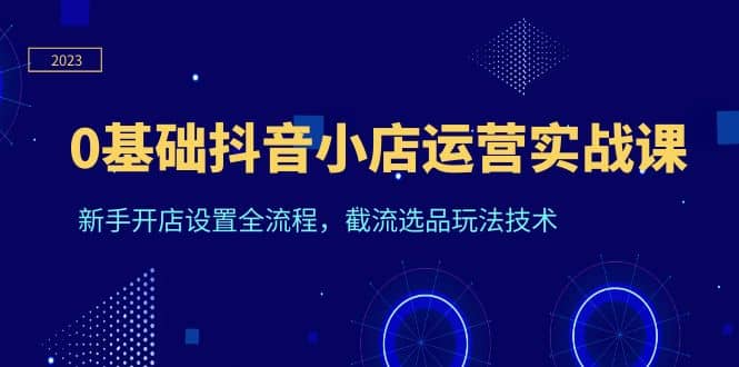 0基础抖音小店运营实战课，新手开店设置全流程，截流选品玩法技术-云阁资源网