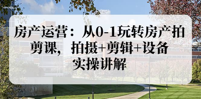 房产运营：从0-1玩转房产拍剪课，拍摄+剪辑+设备，实操讲解（价值899）-云阁资源网