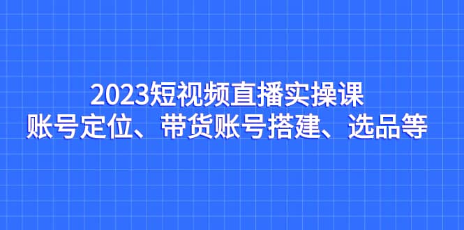 2023短视频直播实操课，账号定位、带货账号搭建、选品等-云阁资源网